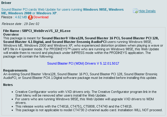 Sound Blaster PCI cards web
update for users running Windows 98SE, Windows ME, Windows 2000 or Windows
XP.  4.62 MB download.  Release date: 19 Dec 02.  File name:
SBPCI_WebDrvsV5_12_01.exe.  Overview: This package is meant for Sound
Blaster® Vibra128, Sound Blaster 16 PCI, Sound Blaster PCI 128, Sound Blaster
4.1 Digital, and Sound Blaster Ensoniq AudioPCI users running Windows 98SE,
Windows ME, Windows 2000 and Windows XP, who experienced distortion problem
when playing a wave or MP3 file in 4 speaker mode. For PRODIKEYS™ users who
are running on Windows 98SE, this web update will enable them to record and
play back under IMPRESS mode within the PRODIKEYS application.  The package
will contain the following:  Sound Blaster PCI (WDM) Drivers V 5.12.01.5017.
Requirements:  An existing Sound Blaster Vibra128, Sound Blaster 16 PCI,
Sound Blaster PCI 128, Sound Blaster Ensoniq AudioPCI, or Sound Blaster
PCI4.1 Digital software package must be installed before installing this
update.  Notes:  • Creative Configurator works with VxD drivers only.  The
Creative Configurator program link in the Start Menu will be removed after
users install the web update.  • For users who are running Windows 98SE, this
web update will upgrade VxD drivers to WDM drivers.  • This release works
with the CT4816, CT4751, CT5808, CT4740 and the CT4815.  • This package is
not applicable to model CT4730 2-channel audio card.  Installation WILL NOT
proceed.